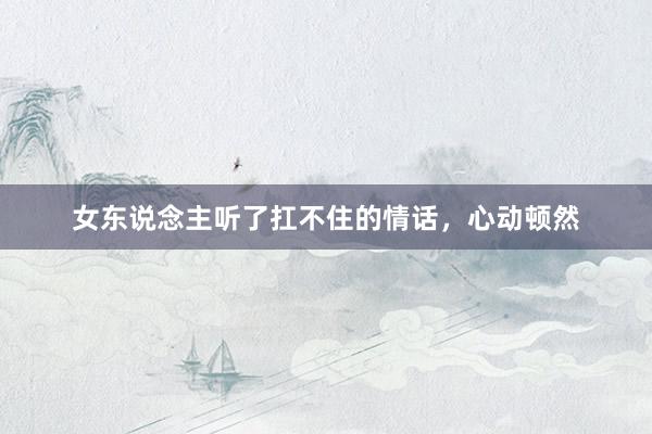 女东说念主听了扛不住的情话,心动顿然