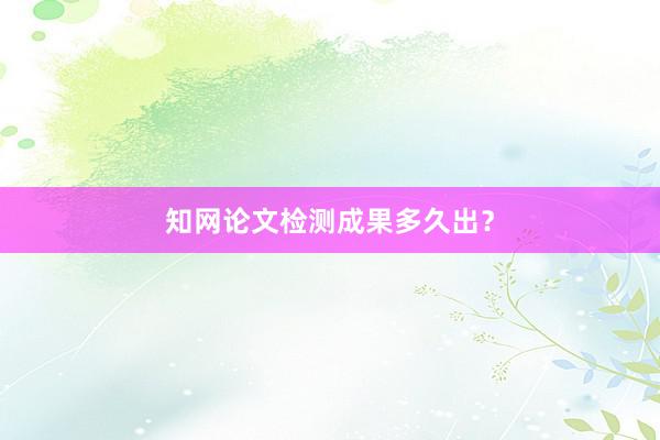 知网论文检测成果多久出？