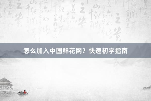 怎么加入中国鲜花网？快速初学指南